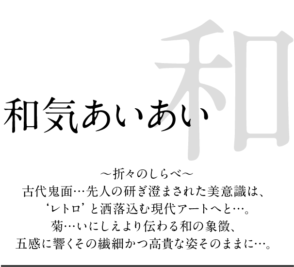 和気あいあい ～折々のしらべ～古代鬼面…先人の研ぎ澄まされた美意識は、‘レトロ’と洒落込む現代アートへと…。菊…いにしえより伝わる和の象徴、五感に響くその繊細かつ高貴な姿そのままに…。