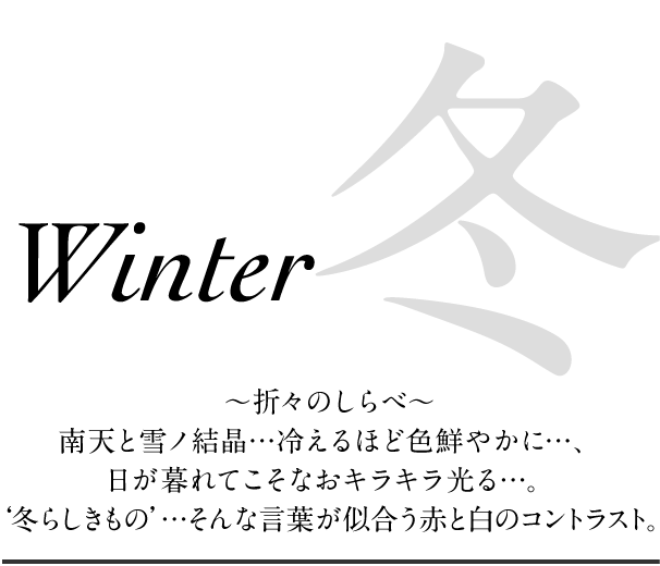 冬 ～折々のしらべ～南天と雪ノ結晶…冷えるほど色鮮やかに…、日が暮れてこそなおキラキラ光る…。‘冬らしきもの’…そんな言葉が似合う赤と白のコントラスト。